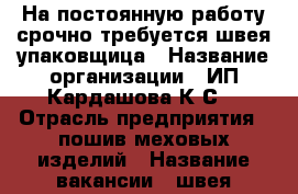 На постоянную работу срочно требуется швея-упаковщица › Название организации ­ ИП Кардашова К.С. › Отрасль предприятия ­ пошив меховых изделий › Название вакансии ­ швея-упаковщица по меху мутон › Место работы ­ ул. Ермолова, д.2 › Подчинение ­ ОТК › Минимальный оклад ­ 50 000 › Возраст от ­ 20 › Возраст до ­ 60 - Ставропольский край, Пятигорск г. Работа » Вакансии   . Ставропольский край